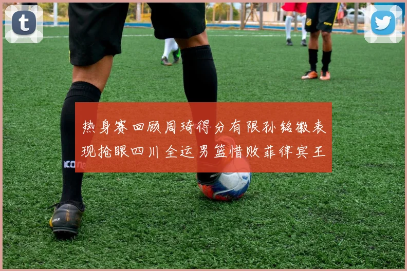 热身赛回顾周琦得分有限孙铭徽表现抢眼四川全运男篮惜败菲律宾王牌队