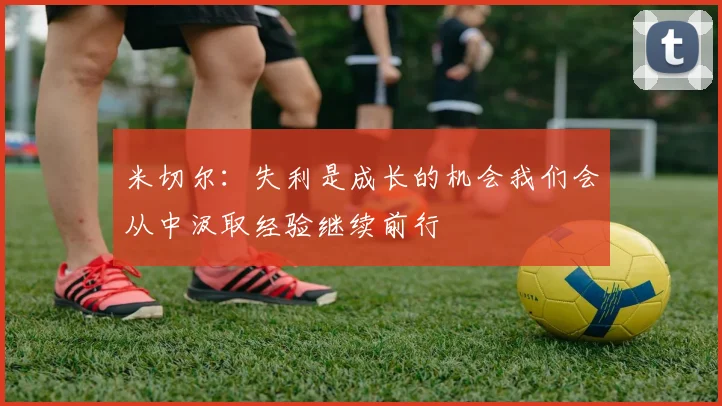 米切尔：失利是成长的机会我们会从中汲取经验继续前行
