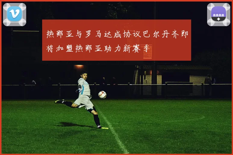 热那亚与罗马达成协议巴尔丹齐即将加盟热那亚助力新赛季