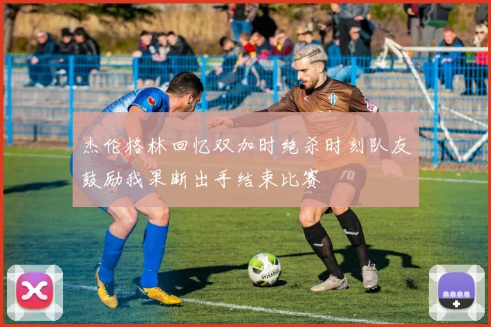 杰伦格林回忆双加时绝杀时刻队友鼓励我果断出手结束比赛