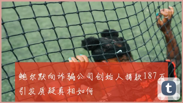 鲍尔默向诈骗公司创始人捐款187万引发质疑真相如何