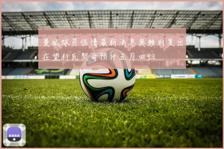 曼城球员伤情最新消息奥赖利复出在望科瓦契奇预计五月回归