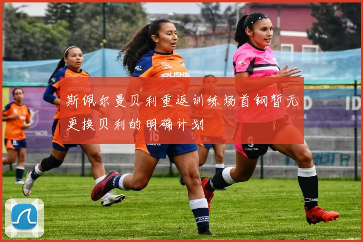 斯佩尔曼贝利重返训练场首钢暂无更换贝利的明确计划