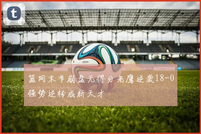 篮网末节崩盘无得分老鹰逆袭18-0强势逆转成新天才