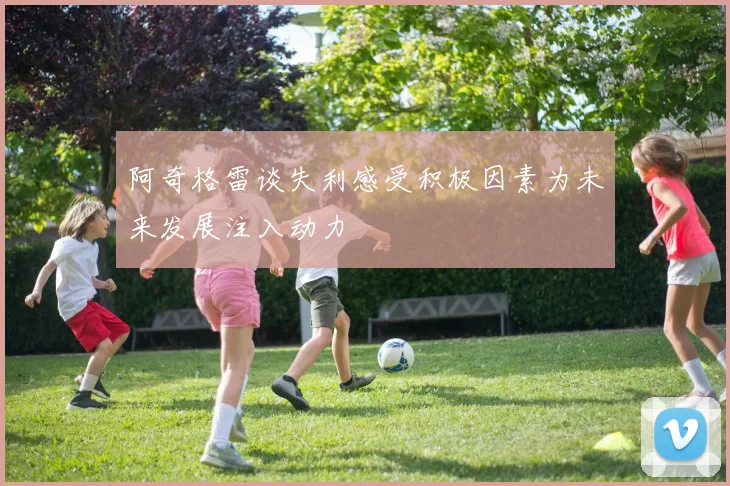 阿奇格雷谈失利感受积极因素为未来发展注入动力