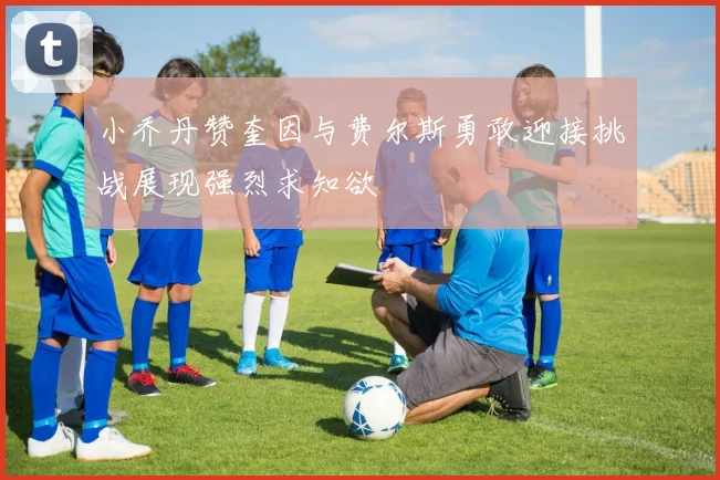 小乔丹赞奎因与费尔斯勇敢迎接挑战展现强烈求知欲