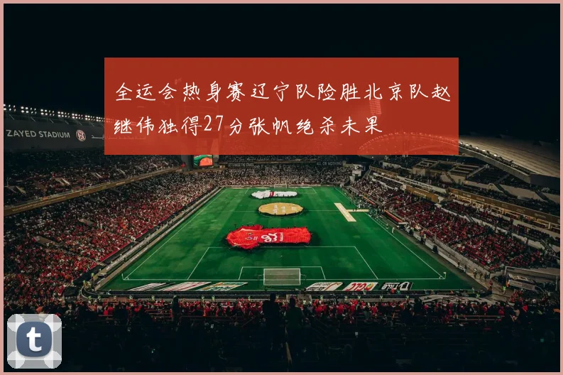 全运会热身赛辽宁队险胜北京队赵继伟独得27分张帆绝杀未果