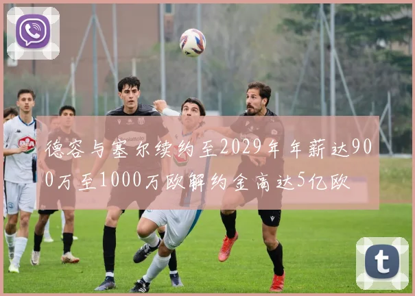 德容与塞尔续约至2029年年薪达900万至1000万欧解约金高达5亿欧