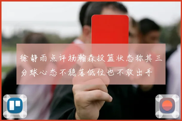 徐静雨点评杨瀚森投篮状态称其三分球心态不稳落低位也不敢出手