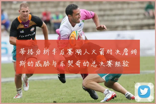 蒂格分析季后赛湖人火箭对决詹姆斯的威胁与东契奇的总决赛经验