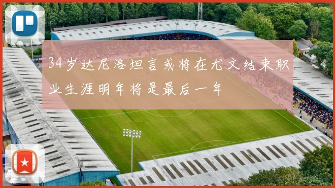 34岁达尼洛坦言或将在尤文结束职业生涯明年将是最后一年