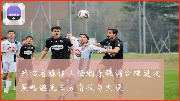 开拓者媒体人杨瀚森强调合理进攻策略避免三分盲投与失误