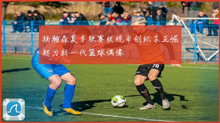 杨瀚森夏季联赛收视率创纪录正崛起为新一代篮球偶像