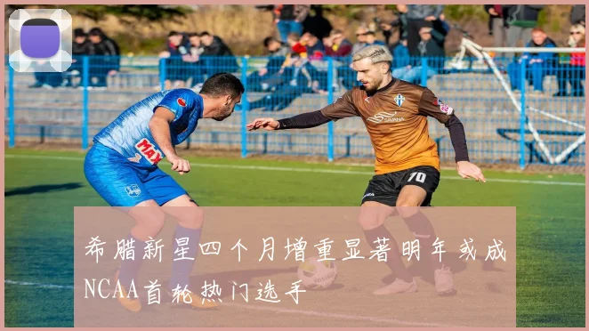 希腊新星四个月增重显著明年或成NCAA首轮热门选手