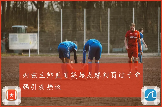 利兹主帅直言英超点球判罚过于牵强引发热议