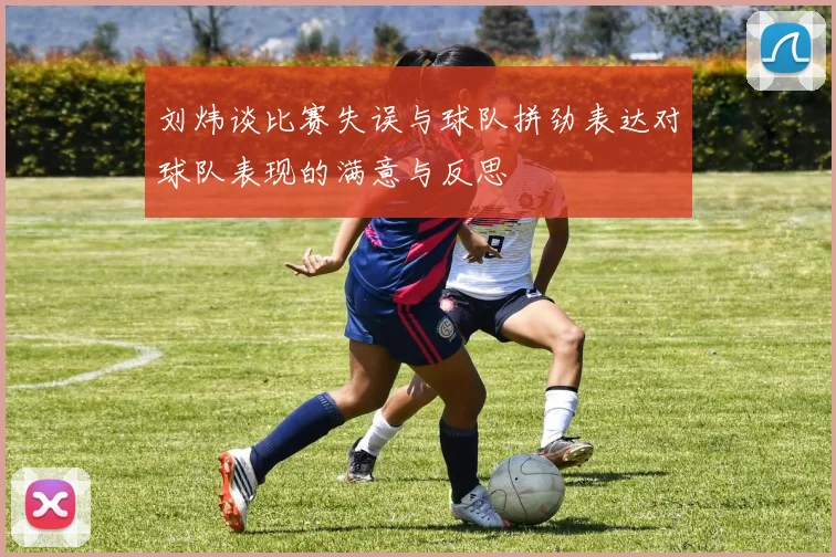 刘炜谈比赛失误与球队拼劲表达对球队表现的满意与反思