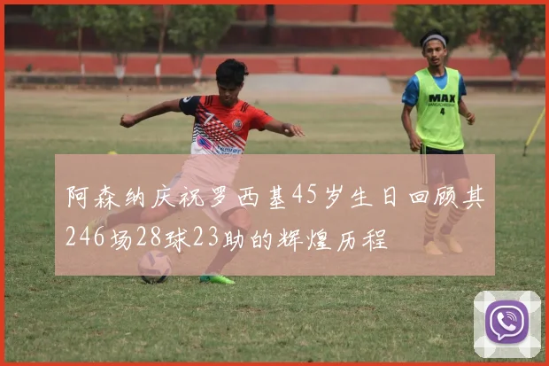 阿森纳庆祝罗西基45岁生日回顾其246场28球23助的辉煌历程