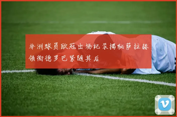 非洲球员欧冠出场纪录揭秘萨拉赫领衔德罗巴紧随其后