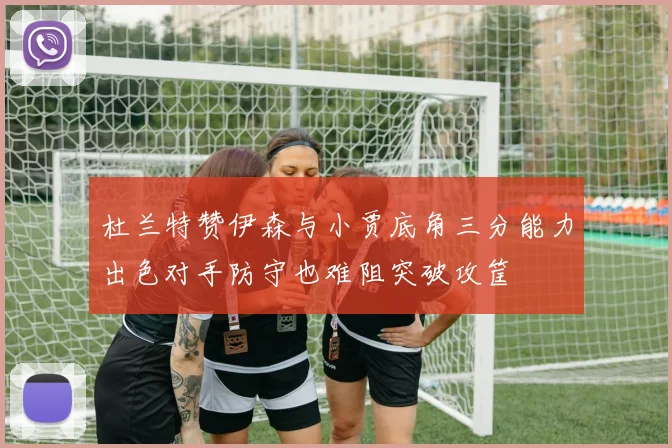 杜兰特赞伊森与小贾底角三分能力出色对手防守也难阻突破攻筐