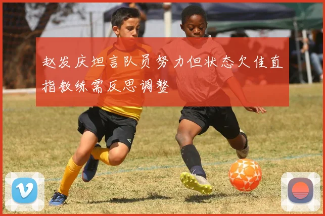 赵发庆坦言队员努力但状态欠佳直指教练需反思调整