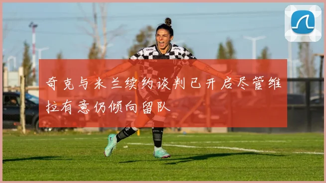 奇克与米兰续约谈判已开启尽管维拉有意仍倾向留队