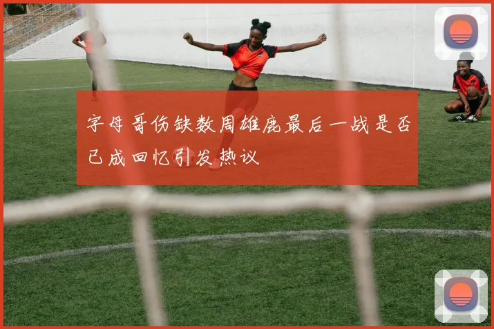 字母哥伤缺数周雄鹿最后一战是否已成回忆引发热议